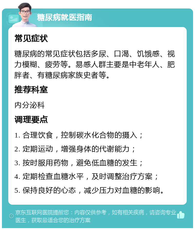 糖尿病就医指南 常见症状 糖尿病的常见症状包括多尿、口渴、饥饿感、视力模糊、疲劳等。易感人群主要是中老年人、肥胖者、有糖尿病家族史者等。 推荐科室 内分泌科 调理要点 1. 合理饮食，控制碳水化合物的摄入； 2. 定期运动，增强身体的代谢能力； 3. 按时服用药物，避免低血糖的发生； 4. 定期检查血糖水平，及时调整治疗方案； 5. 保持良好的心态，减少压力对血糖的影响。