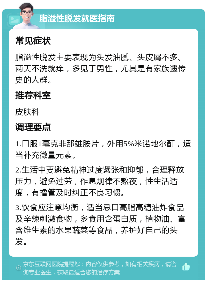 脂溢性脱发就医指南 常见症状 脂溢性脱发主要表现为头发油腻、头皮屑不多、两天不洗就痒，多见于男性，尤其是有家族遗传史的人群。 推荐科室 皮肤科 调理要点 1.口服1毫克非那雄胺片，外用5%米诺地尔酊，适当补充微量元素。 2.生活中要避免精神过度紧张和抑郁，合理释放压力，避免过劳，作息规律不熬夜，性生活适度，有撸管及时纠正不良习惯。 3.饮食应注意均衡，适当忌口高脂高糖油炸食品及辛辣刺激食物，多食用含蛋白质，植物油、富含维生素的水果蔬菜等食品，养护好自己的头发。