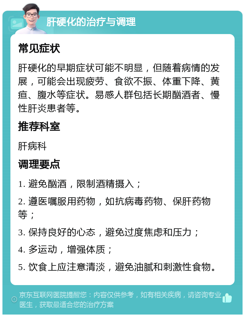 肝硬化的治疗与调理 常见症状 肝硬化的早期症状可能不明显，但随着病情的发展，可能会出现疲劳、食欲不振、体重下降、黄疸、腹水等症状。易感人群包括长期酗酒者、慢性肝炎患者等。 推荐科室 肝病科 调理要点 1. 避免酗酒，限制酒精摄入； 2. 遵医嘱服用药物，如抗病毒药物、保肝药物等； 3. 保持良好的心态，避免过度焦虑和压力； 4. 多运动，增强体质； 5. 饮食上应注意清淡，避免油腻和刺激性食物。