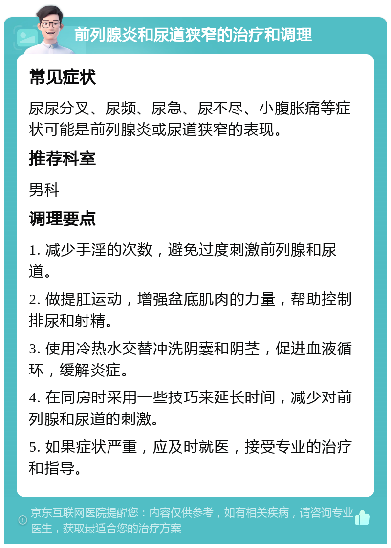 前列腺炎和尿道狭窄的治疗和调理 常见症状 尿尿分叉、尿频、尿急、尿不尽、小腹胀痛等症状可能是前列腺炎或尿道狭窄的表现。 推荐科室 男科 调理要点 1. 减少手淫的次数，避免过度刺激前列腺和尿道。 2. 做提肛运动，增强盆底肌肉的力量，帮助控制排尿和射精。 3. 使用冷热水交替冲洗阴囊和阴茎，促进血液循环，缓解炎症。 4. 在同房时采用一些技巧来延长时间，减少对前列腺和尿道的刺激。 5. 如果症状严重，应及时就医，接受专业的治疗和指导。