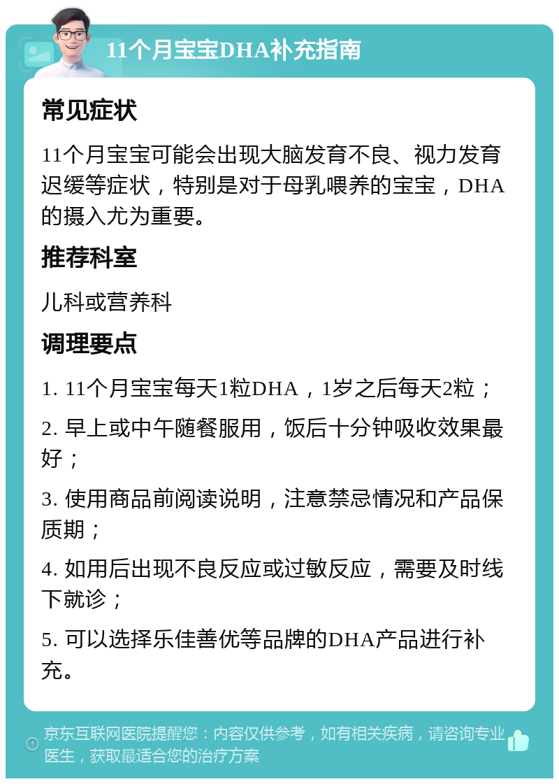 11个月宝宝DHA补充指南 常见症状 11个月宝宝可能会出现大脑发育不良、视力发育迟缓等症状，特别是对于母乳喂养的宝宝，DHA的摄入尤为重要。 推荐科室 儿科或营养科 调理要点 1. 11个月宝宝每天1粒DHA，1岁之后每天2粒； 2. 早上或中午随餐服用，饭后十分钟吸收效果最好； 3. 使用商品前阅读说明，注意禁忌情况和产品保质期； 4. 如用后出现不良反应或过敏反应，需要及时线下就诊； 5. 可以选择乐佳善优等品牌的DHA产品进行补充。