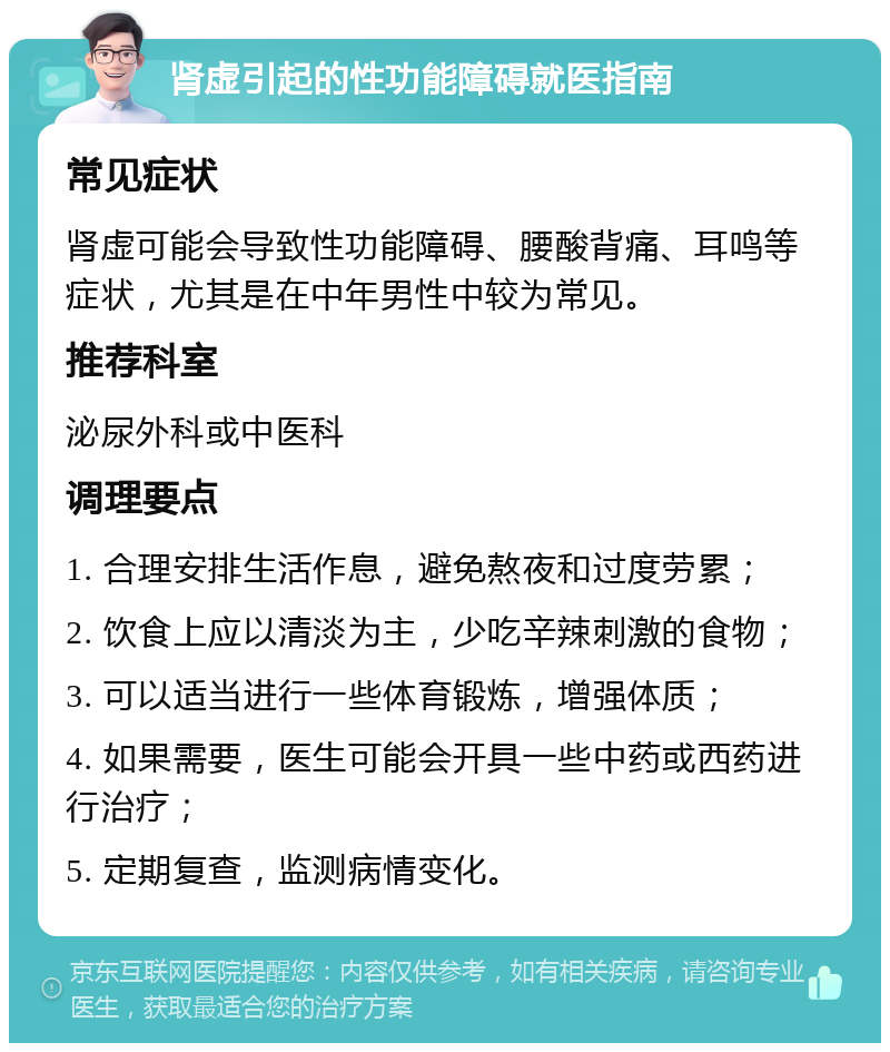 肾虚引起的性功能障碍就医指南 常见症状 肾虚可能会导致性功能障碍、腰酸背痛、耳鸣等症状，尤其是在中年男性中较为常见。 推荐科室 泌尿外科或中医科 调理要点 1. 合理安排生活作息，避免熬夜和过度劳累； 2. 饮食上应以清淡为主，少吃辛辣刺激的食物； 3. 可以适当进行一些体育锻炼，增强体质； 4. 如果需要，医生可能会开具一些中药或西药进行治疗； 5. 定期复查，监测病情变化。