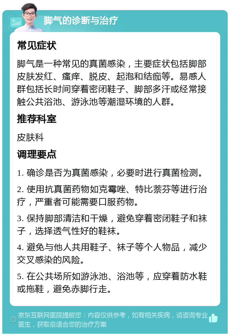 脚气的诊断与治疗 常见症状 脚气是一种常见的真菌感染，主要症状包括脚部皮肤发红、瘙痒、脱皮、起泡和结痂等。易感人群包括长时间穿着密闭鞋子、脚部多汗或经常接触公共浴池、游泳池等潮湿环境的人群。 推荐科室 皮肤科 调理要点 1. 确诊是否为真菌感染，必要时进行真菌检测。 2. 使用抗真菌药物如克霉唑、特比萘芬等进行治疗，严重者可能需要口服药物。 3. 保持脚部清洁和干燥，避免穿着密闭鞋子和袜子，选择透气性好的鞋袜。 4. 避免与他人共用鞋子、袜子等个人物品，减少交叉感染的风险。 5. 在公共场所如游泳池、浴池等，应穿着防水鞋或拖鞋，避免赤脚行走。