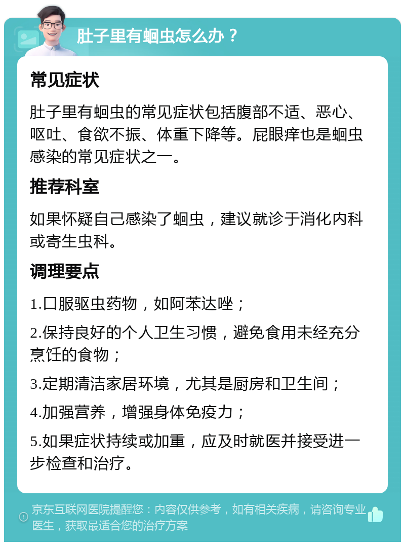 肚子里有蛔虫怎么办？ 常见症状 肚子里有蛔虫的常见症状包括腹部不适、恶心、呕吐、食欲不振、体重下降等。屁眼痒也是蛔虫感染的常见症状之一。 推荐科室 如果怀疑自己感染了蛔虫，建议就诊于消化内科或寄生虫科。 调理要点 1.口服驱虫药物，如阿苯达唑； 2.保持良好的个人卫生习惯，避免食用未经充分烹饪的食物； 3.定期清洁家居环境，尤其是厨房和卫生间； 4.加强营养，增强身体免疫力； 5.如果症状持续或加重，应及时就医并接受进一步检查和治疗。