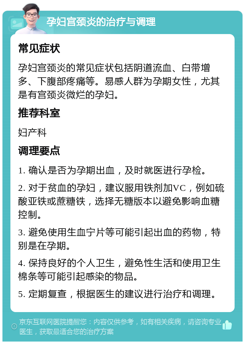 孕妇宫颈炎的治疗与调理 常见症状 孕妇宫颈炎的常见症状包括阴道流血、白带增多、下腹部疼痛等。易感人群为孕期女性，尤其是有宫颈炎微烂的孕妇。 推荐科室 妇产科 调理要点 1. 确认是否为孕期出血，及时就医进行孕检。 2. 对于贫血的孕妇，建议服用铁剂加VC，例如硫酸亚铁或蔗糖铁，选择无糖版本以避免影响血糖控制。 3. 避免使用生血宁片等可能引起出血的药物，特别是在孕期。 4. 保持良好的个人卫生，避免性生活和使用卫生棉条等可能引起感染的物品。 5. 定期复查，根据医生的建议进行治疗和调理。