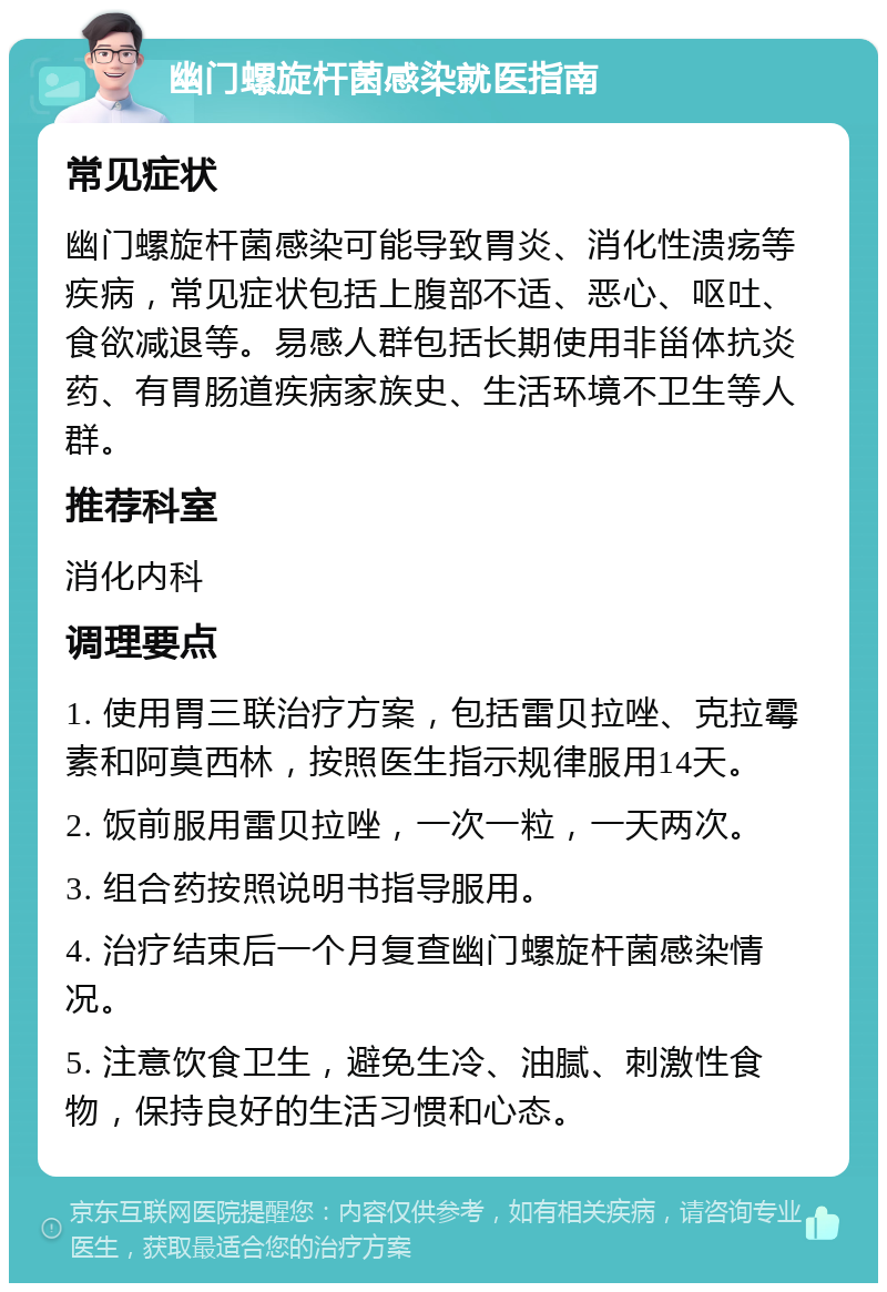 幽门螺旋杆菌感染就医指南 常见症状 幽门螺旋杆菌感染可能导致胃炎、消化性溃疡等疾病，常见症状包括上腹部不适、恶心、呕吐、食欲减退等。易感人群包括长期使用非甾体抗炎药、有胃肠道疾病家族史、生活环境不卫生等人群。 推荐科室 消化内科 调理要点 1. 使用胃三联治疗方案，包括雷贝拉唑、克拉霉素和阿莫西林，按照医生指示规律服用14天。 2. 饭前服用雷贝拉唑，一次一粒，一天两次。 3. 组合药按照说明书指导服用。 4. 治疗结束后一个月复查幽门螺旋杆菌感染情况。 5. 注意饮食卫生，避免生冷、油腻、刺激性食物，保持良好的生活习惯和心态。