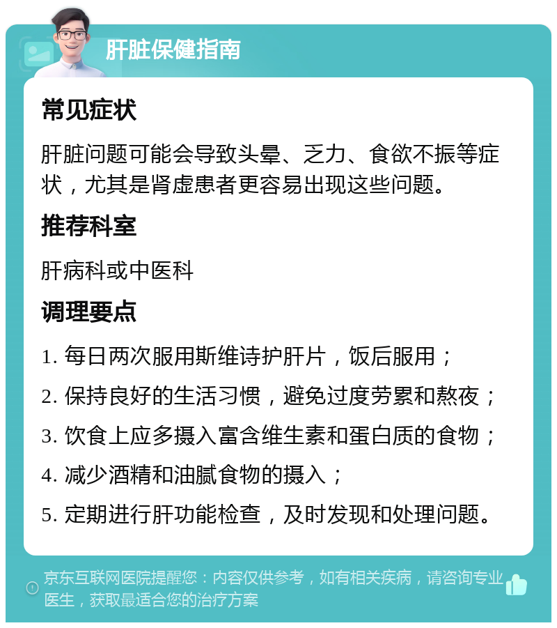 肝脏保健指南 常见症状 肝脏问题可能会导致头晕、乏力、食欲不振等症状，尤其是肾虚患者更容易出现这些问题。 推荐科室 肝病科或中医科 调理要点 1. 每日两次服用斯维诗护肝片，饭后服用； 2. 保持良好的生活习惯，避免过度劳累和熬夜； 3. 饮食上应多摄入富含维生素和蛋白质的食物； 4. 减少酒精和油腻食物的摄入； 5. 定期进行肝功能检查，及时发现和处理问题。