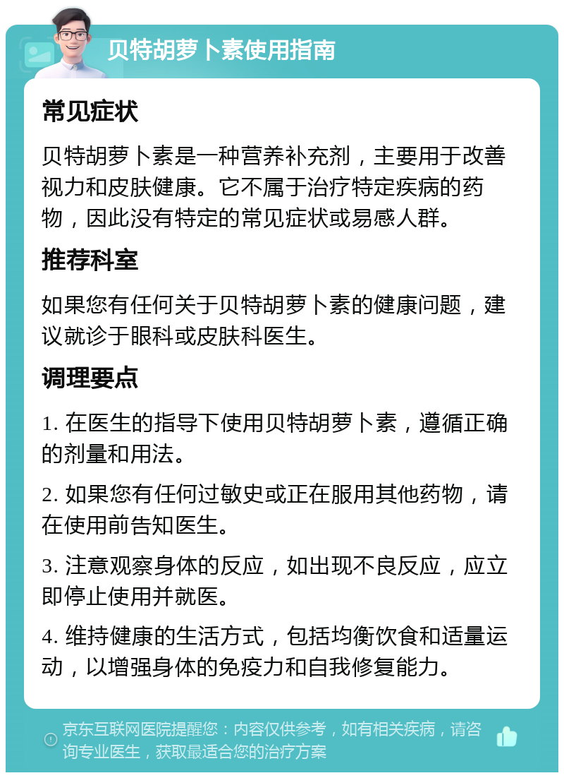 贝特胡萝卜素使用指南 常见症状 贝特胡萝卜素是一种营养补充剂，主要用于改善视力和皮肤健康。它不属于治疗特定疾病的药物，因此没有特定的常见症状或易感人群。 推荐科室 如果您有任何关于贝特胡萝卜素的健康问题，建议就诊于眼科或皮肤科医生。 调理要点 1. 在医生的指导下使用贝特胡萝卜素，遵循正确的剂量和用法。 2. 如果您有任何过敏史或正在服用其他药物，请在使用前告知医生。 3. 注意观察身体的反应，如出现不良反应，应立即停止使用并就医。 4. 维持健康的生活方式，包括均衡饮食和适量运动，以增强身体的免疫力和自我修复能力。