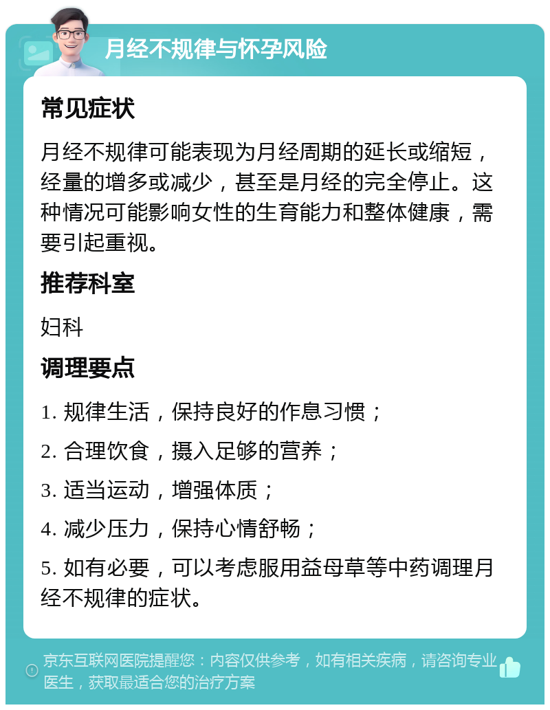 月经不规律与怀孕风险 常见症状 月经不规律可能表现为月经周期的延长或缩短，经量的增多或减少，甚至是月经的完全停止。这种情况可能影响女性的生育能力和整体健康，需要引起重视。 推荐科室 妇科 调理要点 1. 规律生活，保持良好的作息习惯； 2. 合理饮食，摄入足够的营养； 3. 适当运动，增强体质； 4. 减少压力，保持心情舒畅； 5. 如有必要，可以考虑服用益母草等中药调理月经不规律的症状。