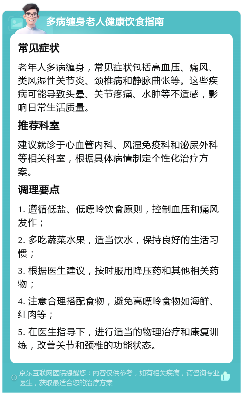 多病缠身老人健康饮食指南 常见症状 老年人多病缠身，常见症状包括高血压、痛风、类风湿性关节炎、颈椎病和静脉曲张等。这些疾病可能导致头晕、关节疼痛、水肿等不适感，影响日常生活质量。 推荐科室 建议就诊于心血管内科、风湿免疫科和泌尿外科等相关科室，根据具体病情制定个性化治疗方案。 调理要点 1. 遵循低盐、低嘌呤饮食原则，控制血压和痛风发作； 2. 多吃蔬菜水果，适当饮水，保持良好的生活习惯； 3. 根据医生建议，按时服用降压药和其他相关药物； 4. 注意合理搭配食物，避免高嘌呤食物如海鲜、红肉等； 5. 在医生指导下，进行适当的物理治疗和康复训练，改善关节和颈椎的功能状态。