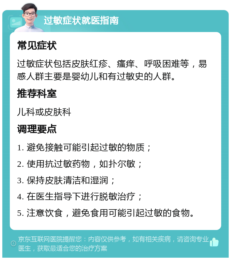 过敏症状就医指南 常见症状 过敏症状包括皮肤红疹、瘙痒、呼吸困难等，易感人群主要是婴幼儿和有过敏史的人群。 推荐科室 儿科或皮肤科 调理要点 1. 避免接触可能引起过敏的物质； 2. 使用抗过敏药物，如扑尔敏； 3. 保持皮肤清洁和湿润； 4. 在医生指导下进行脱敏治疗； 5. 注意饮食，避免食用可能引起过敏的食物。