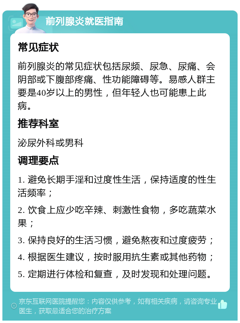 前列腺炎就医指南 常见症状 前列腺炎的常见症状包括尿频、尿急、尿痛、会阴部或下腹部疼痛、性功能障碍等。易感人群主要是40岁以上的男性，但年轻人也可能患上此病。 推荐科室 泌尿外科或男科 调理要点 1. 避免长期手淫和过度性生活，保持适度的性生活频率； 2. 饮食上应少吃辛辣、刺激性食物，多吃蔬菜水果； 3. 保持良好的生活习惯，避免熬夜和过度疲劳； 4. 根据医生建议，按时服用抗生素或其他药物； 5. 定期进行体检和复查，及时发现和处理问题。