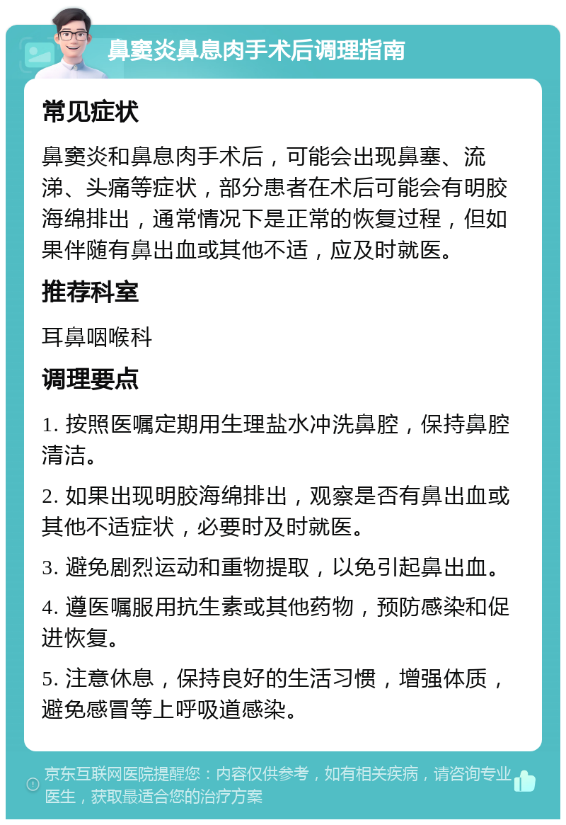 鼻窦炎鼻息肉手术后调理指南 常见症状 鼻窦炎和鼻息肉手术后，可能会出现鼻塞、流涕、头痛等症状，部分患者在术后可能会有明胶海绵排出，通常情况下是正常的恢复过程，但如果伴随有鼻出血或其他不适，应及时就医。 推荐科室 耳鼻咽喉科 调理要点 1. 按照医嘱定期用生理盐水冲洗鼻腔，保持鼻腔清洁。 2. 如果出现明胶海绵排出，观察是否有鼻出血或其他不适症状，必要时及时就医。 3. 避免剧烈运动和重物提取，以免引起鼻出血。 4. 遵医嘱服用抗生素或其他药物，预防感染和促进恢复。 5. 注意休息，保持良好的生活习惯，增强体质，避免感冒等上呼吸道感染。