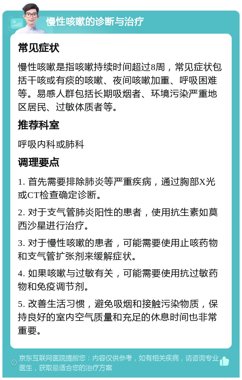 慢性咳嗽的诊断与治疗 常见症状 慢性咳嗽是指咳嗽持续时间超过8周，常见症状包括干咳或有痰的咳嗽、夜间咳嗽加重、呼吸困难等。易感人群包括长期吸烟者、环境污染严重地区居民、过敏体质者等。 推荐科室 呼吸内科或肺科 调理要点 1. 首先需要排除肺炎等严重疾病，通过胸部X光或CT检查确定诊断。 2. 对于支气管肺炎阳性的患者，使用抗生素如莫西沙星进行治疗。 3. 对于慢性咳嗽的患者，可能需要使用止咳药物和支气管扩张剂来缓解症状。 4. 如果咳嗽与过敏有关，可能需要使用抗过敏药物和免疫调节剂。 5. 改善生活习惯，避免吸烟和接触污染物质，保持良好的室内空气质量和充足的休息时间也非常重要。