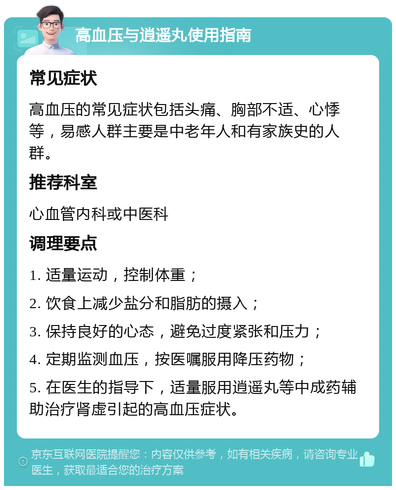 高血压与逍遥丸使用指南 常见症状 高血压的常见症状包括头痛、胸部不适、心悸等，易感人群主要是中老年人和有家族史的人群。 推荐科室 心血管内科或中医科 调理要点 1. 适量运动，控制体重； 2. 饮食上减少盐分和脂肪的摄入； 3. 保持良好的心态，避免过度紧张和压力； 4. 定期监测血压，按医嘱服用降压药物； 5. 在医生的指导下，适量服用逍遥丸等中成药辅助治疗肾虚引起的高血压症状。