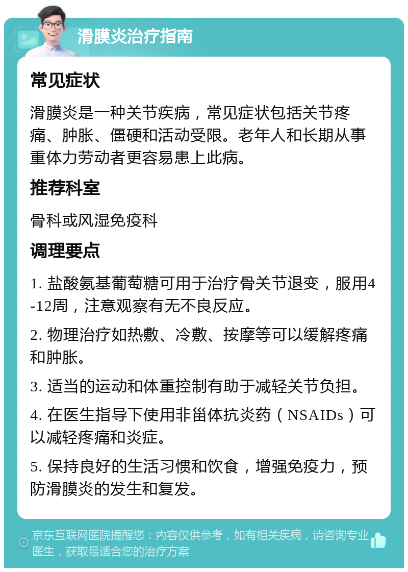 滑膜炎治疗指南 常见症状 滑膜炎是一种关节疾病，常见症状包括关节疼痛、肿胀、僵硬和活动受限。老年人和长期从事重体力劳动者更容易患上此病。 推荐科室 骨科或风湿免疫科 调理要点 1. 盐酸氨基葡萄糖可用于治疗骨关节退变，服用4-12周，注意观察有无不良反应。 2. 物理治疗如热敷、冷敷、按摩等可以缓解疼痛和肿胀。 3. 适当的运动和体重控制有助于减轻关节负担。 4. 在医生指导下使用非甾体抗炎药（NSAIDs）可以减轻疼痛和炎症。 5. 保持良好的生活习惯和饮食，增强免疫力，预防滑膜炎的发生和复发。