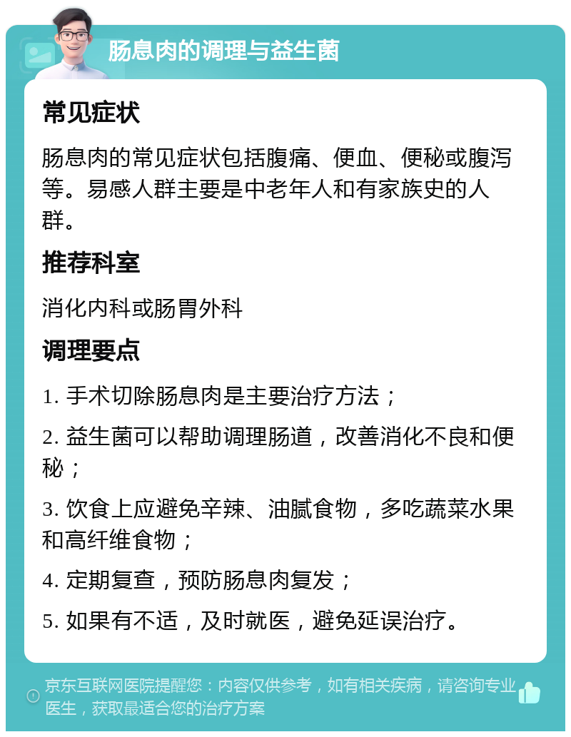 肠息肉的调理与益生菌 常见症状 肠息肉的常见症状包括腹痛、便血、便秘或腹泻等。易感人群主要是中老年人和有家族史的人群。 推荐科室 消化内科或肠胃外科 调理要点 1. 手术切除肠息肉是主要治疗方法； 2. 益生菌可以帮助调理肠道，改善消化不良和便秘； 3. 饮食上应避免辛辣、油腻食物，多吃蔬菜水果和高纤维食物； 4. 定期复查，预防肠息肉复发； 5. 如果有不适，及时就医，避免延误治疗。