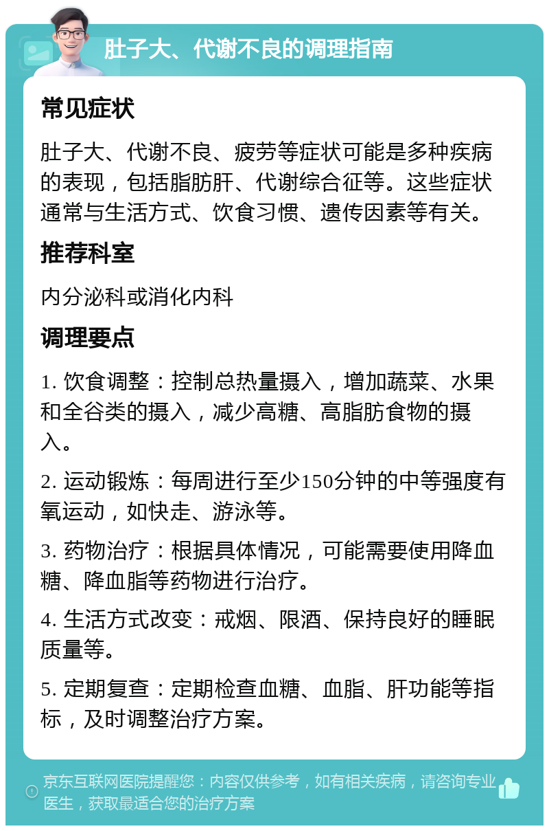 肚子大、代谢不良的调理指南 常见症状 肚子大、代谢不良、疲劳等症状可能是多种疾病的表现，包括脂肪肝、代谢综合征等。这些症状通常与生活方式、饮食习惯、遗传因素等有关。 推荐科室 内分泌科或消化内科 调理要点 1. 饮食调整：控制总热量摄入，增加蔬菜、水果和全谷类的摄入，减少高糖、高脂肪食物的摄入。 2. 运动锻炼：每周进行至少150分钟的中等强度有氧运动，如快走、游泳等。 3. 药物治疗：根据具体情况，可能需要使用降血糖、降血脂等药物进行治疗。 4. 生活方式改变：戒烟、限酒、保持良好的睡眠质量等。 5. 定期复查：定期检查血糖、血脂、肝功能等指标，及时调整治疗方案。