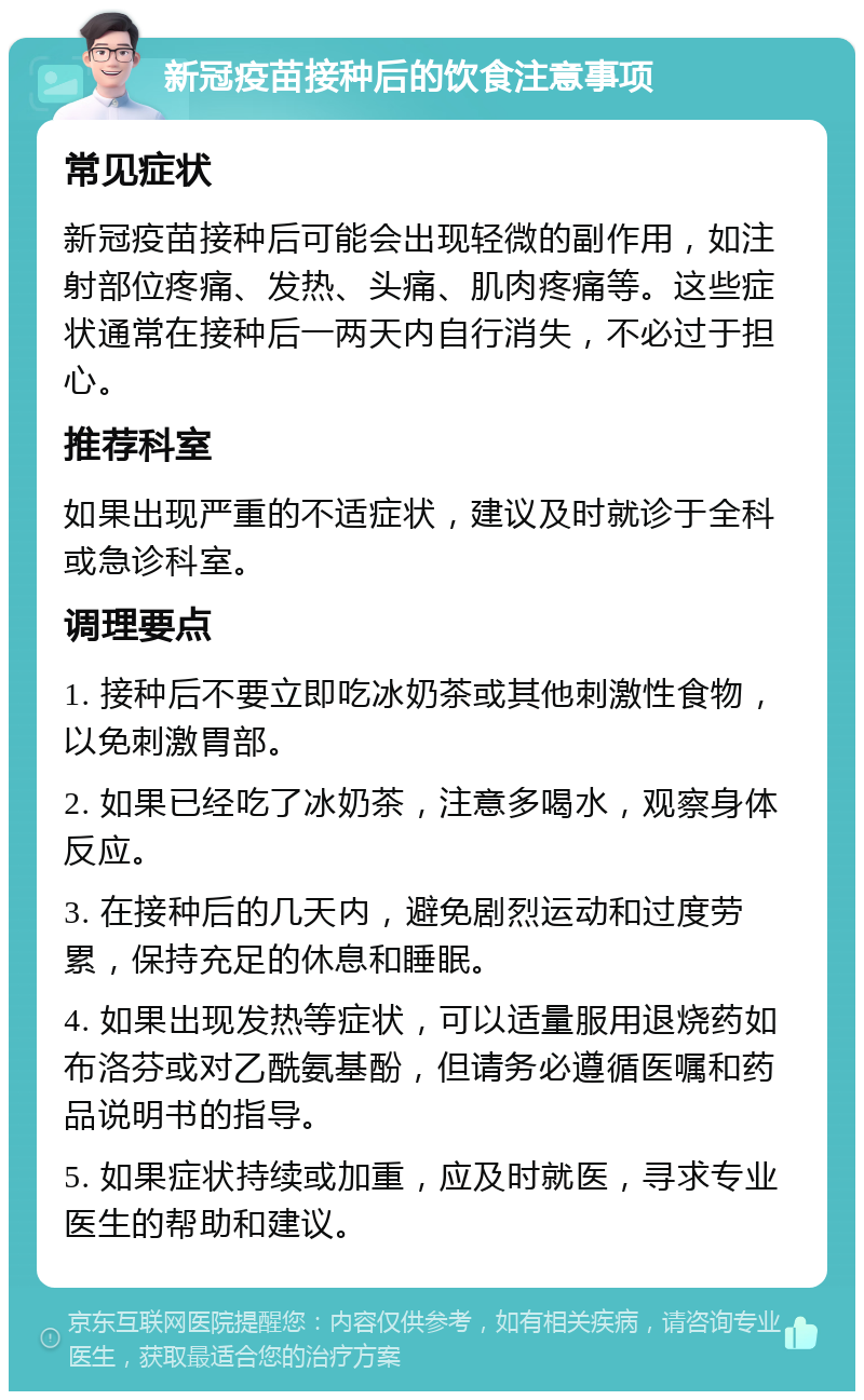 新冠疫苗接种后的饮食注意事项 常见症状 新冠疫苗接种后可能会出现轻微的副作用，如注射部位疼痛、发热、头痛、肌肉疼痛等。这些症状通常在接种后一两天内自行消失，不必过于担心。 推荐科室 如果出现严重的不适症状，建议及时就诊于全科或急诊科室。 调理要点 1. 接种后不要立即吃冰奶茶或其他刺激性食物，以免刺激胃部。 2. 如果已经吃了冰奶茶，注意多喝水，观察身体反应。 3. 在接种后的几天内，避免剧烈运动和过度劳累，保持充足的休息和睡眠。 4. 如果出现发热等症状，可以适量服用退烧药如布洛芬或对乙酰氨基酚，但请务必遵循医嘱和药品说明书的指导。 5. 如果症状持续或加重，应及时就医，寻求专业医生的帮助和建议。