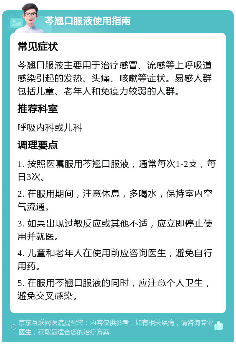 芩翘口服液使用指南 常见症状 芩翘口服液主要用于治疗感冒、流感等上呼吸道感染引起的发热、头痛、咳嗽等症状。易感人群包括儿童、老年人和免疫力较弱的人群。 推荐科室 呼吸内科或儿科 调理要点 1. 按照医嘱服用芩翘口服液，通常每次1-2支，每日3次。 2. 在服用期间，注意休息，多喝水，保持室内空气流通。 3. 如果出现过敏反应或其他不适，应立即停止使用并就医。 4. 儿童和老年人在使用前应咨询医生，避免自行用药。 5. 在服用芩翘口服液的同时，应注意个人卫生，避免交叉感染。