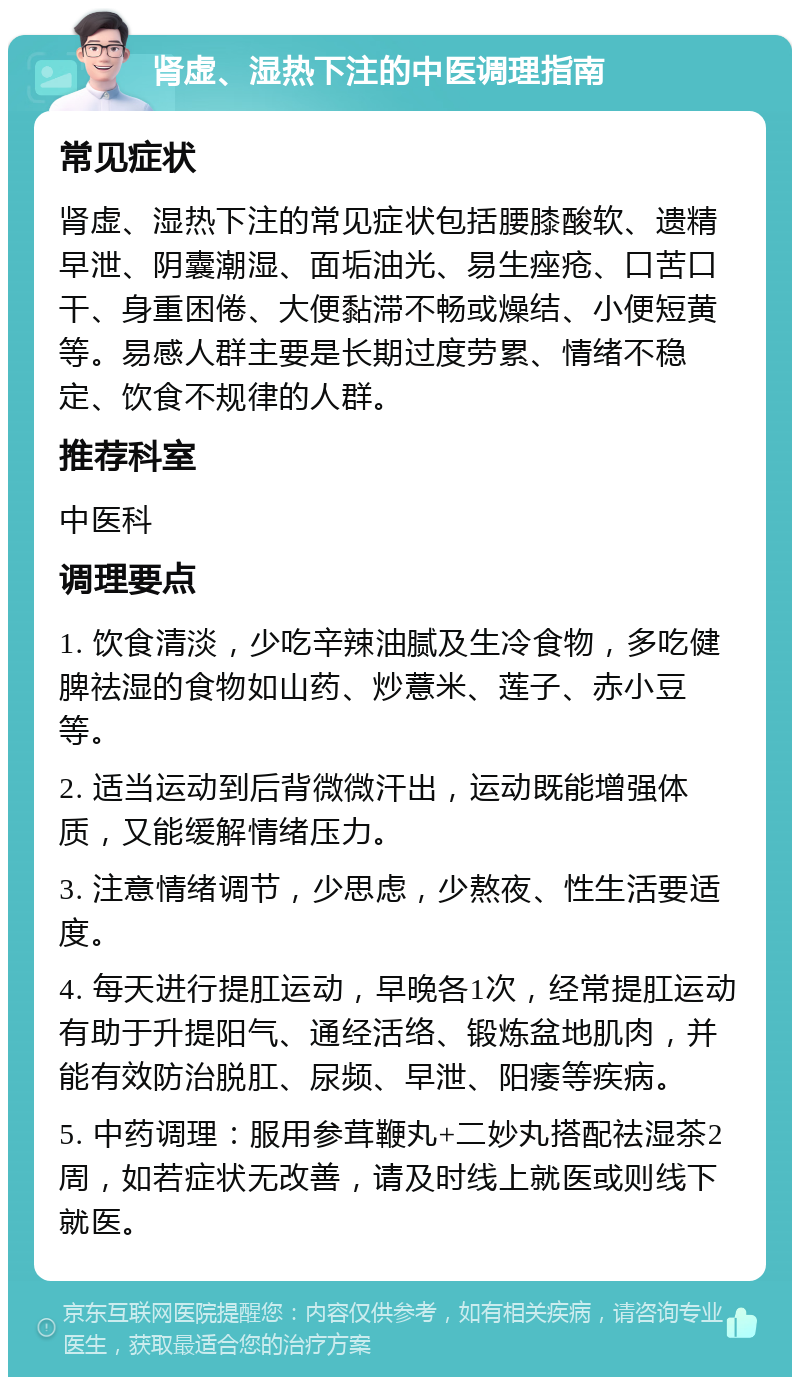 肾虚、湿热下注的中医调理指南 常见症状 肾虚、湿热下注的常见症状包括腰膝酸软、遗精早泄、阴囊潮湿、面垢油光、易生痤疮、口苦口干、身重困倦、大便黏滞不畅或燥结、小便短黄等。易感人群主要是长期过度劳累、情绪不稳定、饮食不规律的人群。 推荐科室 中医科 调理要点 1. 饮食清淡，少吃辛辣油腻及生冷食物，多吃健脾祛湿的食物如山药、炒薏米、莲子、赤小豆等。 2. 适当运动到后背微微汗出，运动既能增强体质，又能缓解情绪压力。 3. 注意情绪调节，少思虑，少熬夜、性生活要适度。 4. 每天进行提肛运动，早晚各1次，经常提肛运动有助于升提阳气、通经活络、锻炼盆地肌肉，并能有效防治脱肛、尿频、早泄、阳痿等疾病。 5. 中药调理：服用参茸鞭丸+二妙丸搭配祛湿茶2周，如若症状无改善，请及时线上就医或则线下就医。