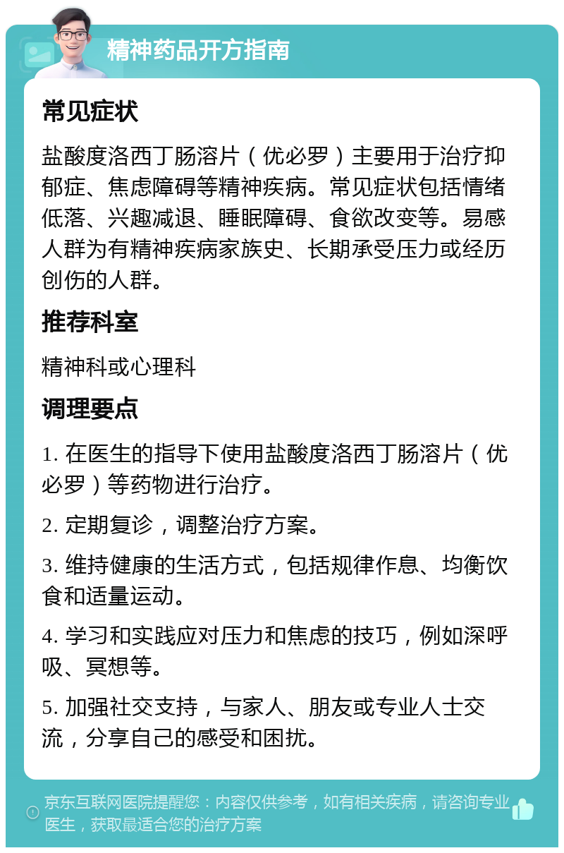 精神药品开方指南 常见症状 盐酸度洛西丁肠溶片（优必罗）主要用于治疗抑郁症、焦虑障碍等精神疾病。常见症状包括情绪低落、兴趣减退、睡眠障碍、食欲改变等。易感人群为有精神疾病家族史、长期承受压力或经历创伤的人群。 推荐科室 精神科或心理科 调理要点 1. 在医生的指导下使用盐酸度洛西丁肠溶片（优必罗）等药物进行治疗。 2. 定期复诊，调整治疗方案。 3. 维持健康的生活方式，包括规律作息、均衡饮食和适量运动。 4. 学习和实践应对压力和焦虑的技巧，例如深呼吸、冥想等。 5. 加强社交支持，与家人、朋友或专业人士交流，分享自己的感受和困扰。