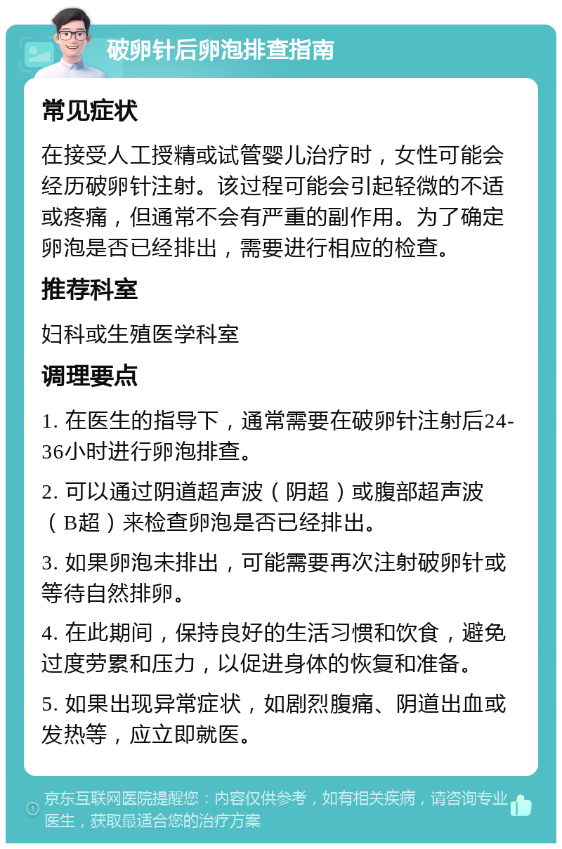 破卵针后卵泡排查指南 常见症状 在接受人工授精或试管婴儿治疗时，女性可能会经历破卵针注射。该过程可能会引起轻微的不适或疼痛，但通常不会有严重的副作用。为了确定卵泡是否已经排出，需要进行相应的检查。 推荐科室 妇科或生殖医学科室 调理要点 1. 在医生的指导下，通常需要在破卵针注射后24-36小时进行卵泡排查。 2. 可以通过阴道超声波（阴超）或腹部超声波（B超）来检查卵泡是否已经排出。 3. 如果卵泡未排出，可能需要再次注射破卵针或等待自然排卵。 4. 在此期间，保持良好的生活习惯和饮食，避免过度劳累和压力，以促进身体的恢复和准备。 5. 如果出现异常症状，如剧烈腹痛、阴道出血或发热等，应立即就医。