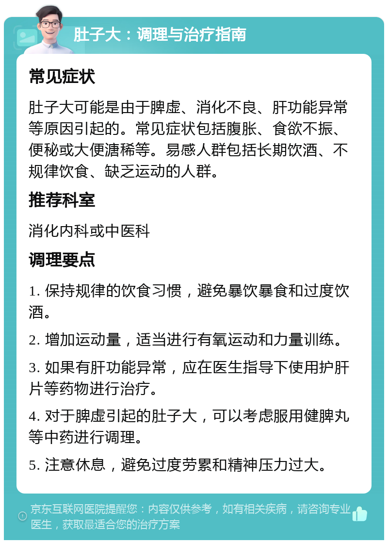 肚子大：调理与治疗指南 常见症状 肚子大可能是由于脾虚、消化不良、肝功能异常等原因引起的。常见症状包括腹胀、食欲不振、便秘或大便溏稀等。易感人群包括长期饮酒、不规律饮食、缺乏运动的人群。 推荐科室 消化内科或中医科 调理要点 1. 保持规律的饮食习惯，避免暴饮暴食和过度饮酒。 2. 增加运动量，适当进行有氧运动和力量训练。 3. 如果有肝功能异常，应在医生指导下使用护肝片等药物进行治疗。 4. 对于脾虚引起的肚子大，可以考虑服用健脾丸等中药进行调理。 5. 注意休息，避免过度劳累和精神压力过大。