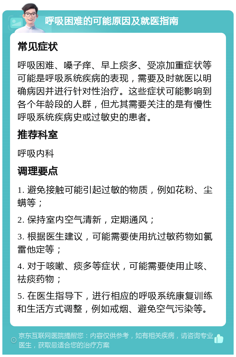 呼吸困难的可能原因及就医指南 常见症状 呼吸困难、嗓子痒、早上痰多、受凉加重症状等可能是呼吸系统疾病的表现，需要及时就医以明确病因并进行针对性治疗。这些症状可能影响到各个年龄段的人群，但尤其需要关注的是有慢性呼吸系统疾病史或过敏史的患者。 推荐科室 呼吸内科 调理要点 1. 避免接触可能引起过敏的物质，例如花粉、尘螨等； 2. 保持室内空气清新，定期通风； 3. 根据医生建议，可能需要使用抗过敏药物如氯雷他定等； 4. 对于咳嗽、痰多等症状，可能需要使用止咳、祛痰药物； 5. 在医生指导下，进行相应的呼吸系统康复训练和生活方式调整，例如戒烟、避免空气污染等。