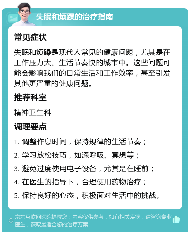 失眠和烦躁的治疗指南 常见症状 失眠和烦躁是现代人常见的健康问题，尤其是在工作压力大、生活节奏快的城市中。这些问题可能会影响我们的日常生活和工作效率，甚至引发其他更严重的健康问题。 推荐科室 精神卫生科 调理要点 1. 调整作息时间，保持规律的生活节奏； 2. 学习放松技巧，如深呼吸、冥想等； 3. 避免过度使用电子设备，尤其是在睡前； 4. 在医生的指导下，合理使用药物治疗； 5. 保持良好的心态，积极面对生活中的挑战。