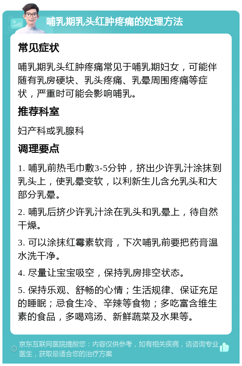 哺乳期乳头红肿疼痛的处理方法 常见症状 哺乳期乳头红肿疼痛常见于哺乳期妇女，可能伴随有乳房硬块、乳头疼痛、乳晕周围疼痛等症状，严重时可能会影响哺乳。 推荐科室 妇产科或乳腺科 调理要点 1. 哺乳前热毛巾敷3-5分钟，挤出少许乳汁涂抹到乳头上，使乳晕变软，以利新生儿含允乳头和大部分乳晕。 2. 哺乳后挤少许乳汁涂在乳头和乳晕上，待自然干燥。 3. 可以涂抹红霉素软膏，下次哺乳前要把药膏温水洗干净。 4. 尽量让宝宝吸空，保持乳房排空状态。 5. 保持乐观、舒畅的心情；生活规律、保证充足的睡眠；忌食生冷、辛辣等食物；多吃富含维生素的食品，多喝鸡汤、新鲜蔬菜及水果等。