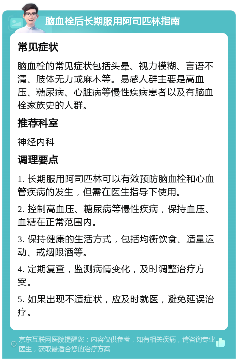 脑血栓后长期服用阿司匹林指南 常见症状 脑血栓的常见症状包括头晕、视力模糊、言语不清、肢体无力或麻木等。易感人群主要是高血压、糖尿病、心脏病等慢性疾病患者以及有脑血栓家族史的人群。 推荐科室 神经内科 调理要点 1. 长期服用阿司匹林可以有效预防脑血栓和心血管疾病的发生，但需在医生指导下使用。 2. 控制高血压、糖尿病等慢性疾病，保持血压、血糖在正常范围内。 3. 保持健康的生活方式，包括均衡饮食、适量运动、戒烟限酒等。 4. 定期复查，监测病情变化，及时调整治疗方案。 5. 如果出现不适症状，应及时就医，避免延误治疗。