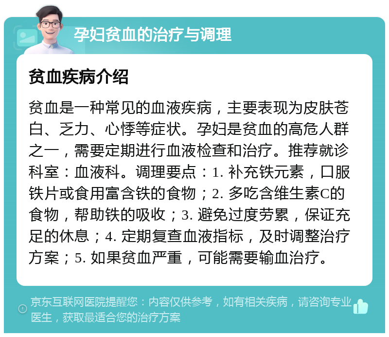 孕妇贫血的治疗与调理 贫血疾病介绍 贫血是一种常见的血液疾病，主要表现为皮肤苍白、乏力、心悸等症状。孕妇是贫血的高危人群之一，需要定期进行血液检查和治疗。推荐就诊科室：血液科。调理要点：1. 补充铁元素，口服铁片或食用富含铁的食物；2. 多吃含维生素C的食物，帮助铁的吸收；3. 避免过度劳累，保证充足的休息；4. 定期复查血液指标，及时调整治疗方案；5. 如果贫血严重，可能需要输血治疗。