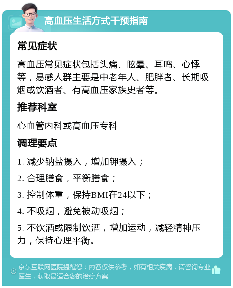 高血压生活方式干预指南 常见症状 高血压常见症状包括头痛、眩晕、耳鸣、心悸等，易感人群主要是中老年人、肥胖者、长期吸烟或饮酒者、有高血压家族史者等。 推荐科室 心血管内科或高血压专科 调理要点 1. 减少钠盐摄入，增加钾摄入； 2. 合理膳食，平衡膳食； 3. 控制体重，保持BMI在24以下； 4. 不吸烟，避免被动吸烟； 5. 不饮酒或限制饮酒，增加运动，减轻精神压力，保持心理平衡。