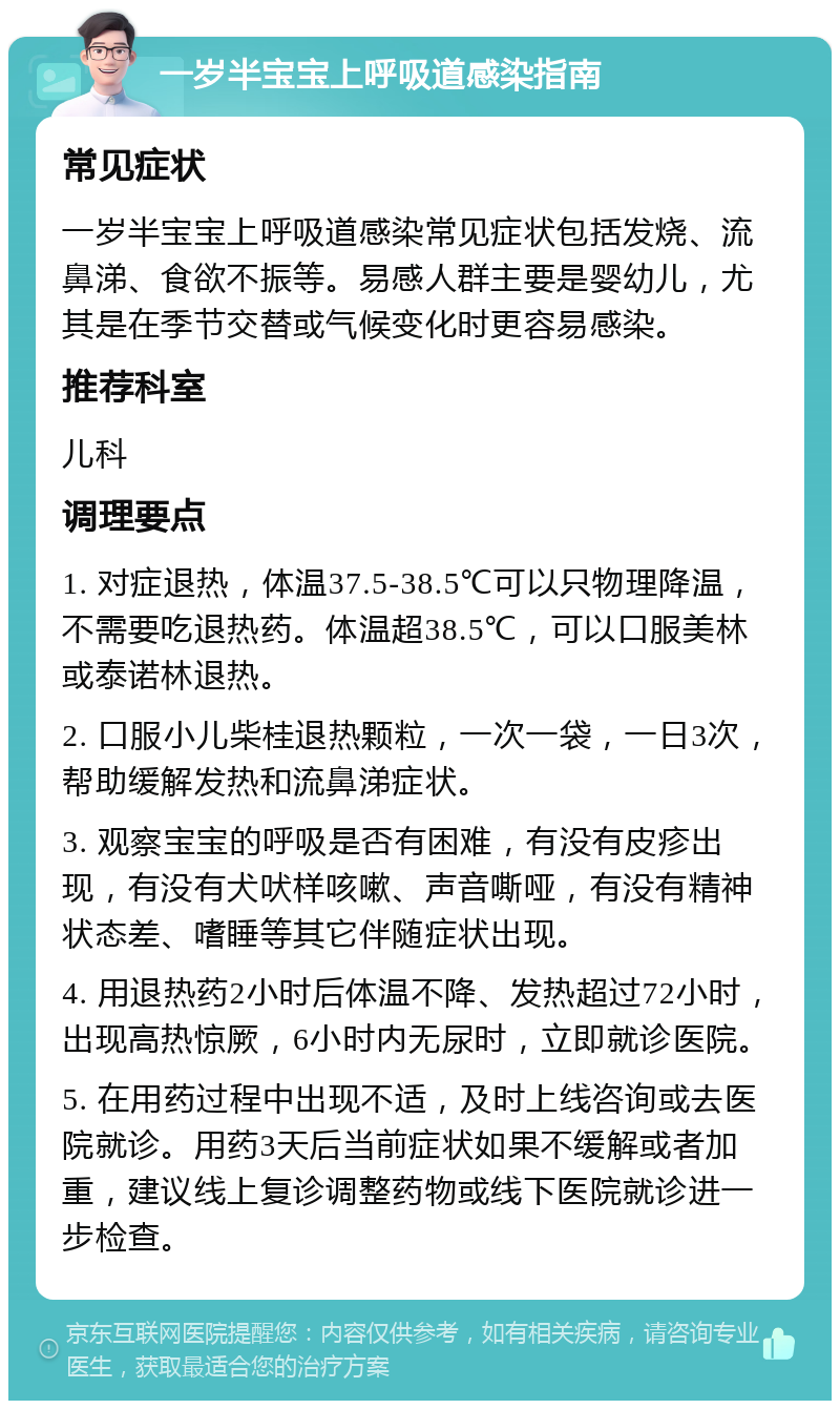 一岁半宝宝上呼吸道感染指南 常见症状 一岁半宝宝上呼吸道感染常见症状包括发烧、流鼻涕、食欲不振等。易感人群主要是婴幼儿，尤其是在季节交替或气候变化时更容易感染。 推荐科室 儿科 调理要点 1. 对症退热，体温37.5-38.5℃可以只物理降温，不需要吃退热药。体温超38.5℃，可以口服美林或泰诺林退热。 2. 口服小儿柴桂退热颗粒，一次一袋，一日3次，帮助缓解发热和流鼻涕症状。 3. 观察宝宝的呼吸是否有困难，有没有皮疹出现，有没有犬吠样咳嗽、声音嘶哑，有没有精神状态差、嗜睡等其它伴随症状出现。 4. 用退热药2小时后体温不降、发热超过72小时，出现高热惊厥，6小时内无尿时，立即就诊医院。 5. 在用药过程中出现不适，及时上线咨询或去医院就诊。用药3天后当前症状如果不缓解或者加重，建议线上复诊调整药物或线下医院就诊进一步检查。