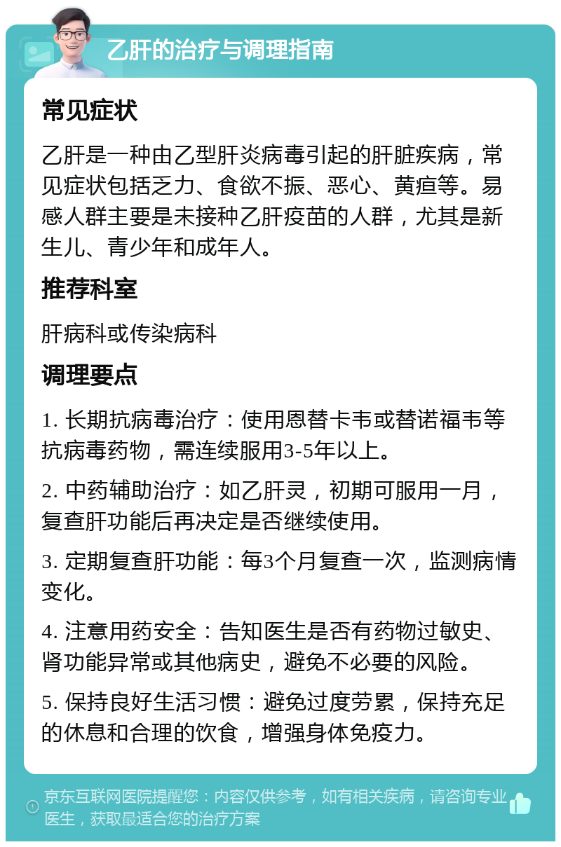 乙肝的治疗与调理指南 常见症状 乙肝是一种由乙型肝炎病毒引起的肝脏疾病，常见症状包括乏力、食欲不振、恶心、黄疸等。易感人群主要是未接种乙肝疫苗的人群，尤其是新生儿、青少年和成年人。 推荐科室 肝病科或传染病科 调理要点 1. 长期抗病毒治疗：使用恩替卡韦或替诺福韦等抗病毒药物，需连续服用3-5年以上。 2. 中药辅助治疗：如乙肝灵，初期可服用一月，复查肝功能后再决定是否继续使用。 3. 定期复查肝功能：每3个月复查一次，监测病情变化。 4. 注意用药安全：告知医生是否有药物过敏史、肾功能异常或其他病史，避免不必要的风险。 5. 保持良好生活习惯：避免过度劳累，保持充足的休息和合理的饮食，增强身体免疫力。