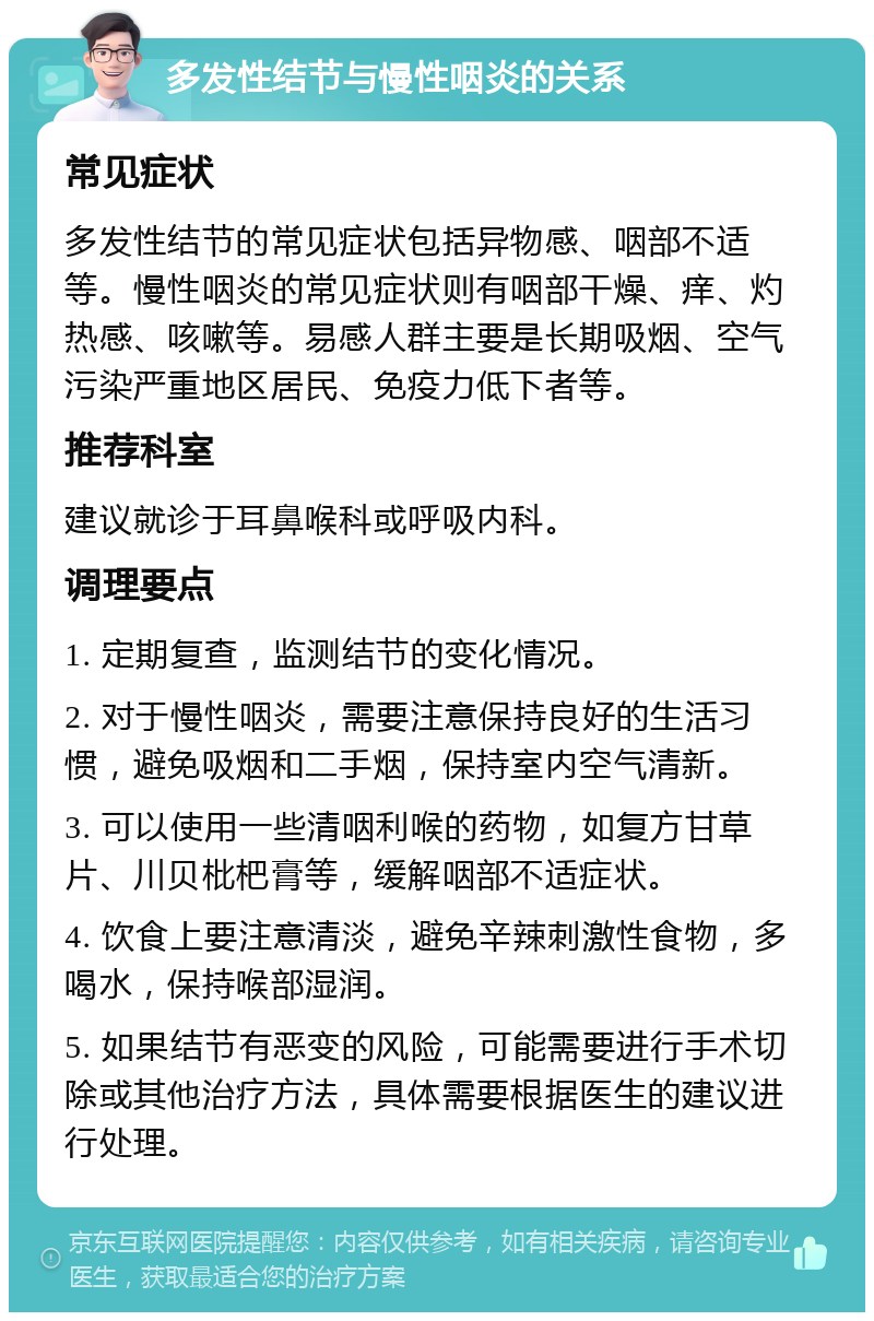 多发性结节与慢性咽炎的关系 常见症状 多发性结节的常见症状包括异物感、咽部不适等。慢性咽炎的常见症状则有咽部干燥、痒、灼热感、咳嗽等。易感人群主要是长期吸烟、空气污染严重地区居民、免疫力低下者等。 推荐科室 建议就诊于耳鼻喉科或呼吸内科。 调理要点 1. 定期复查，监测结节的变化情况。 2. 对于慢性咽炎，需要注意保持良好的生活习惯，避免吸烟和二手烟，保持室内空气清新。 3. 可以使用一些清咽利喉的药物，如复方甘草片、川贝枇杷膏等，缓解咽部不适症状。 4. 饮食上要注意清淡，避免辛辣刺激性食物，多喝水，保持喉部湿润。 5. 如果结节有恶变的风险，可能需要进行手术切除或其他治疗方法，具体需要根据医生的建议进行处理。