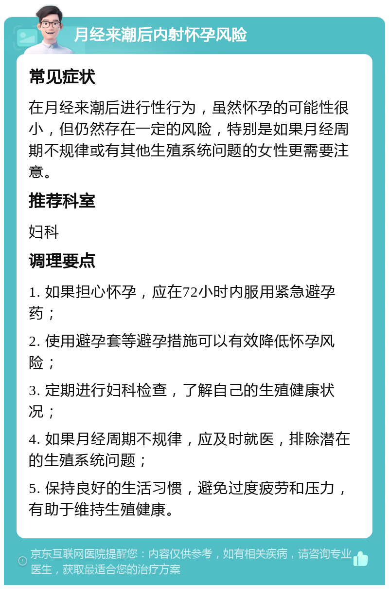 月经来潮后内射怀孕风险 常见症状 在月经来潮后进行性行为，虽然怀孕的可能性很小，但仍然存在一定的风险，特别是如果月经周期不规律或有其他生殖系统问题的女性更需要注意。 推荐科室 妇科 调理要点 1. 如果担心怀孕，应在72小时内服用紧急避孕药； 2. 使用避孕套等避孕措施可以有效降低怀孕风险； 3. 定期进行妇科检查，了解自己的生殖健康状况； 4. 如果月经周期不规律，应及时就医，排除潜在的生殖系统问题； 5. 保持良好的生活习惯，避免过度疲劳和压力，有助于维持生殖健康。