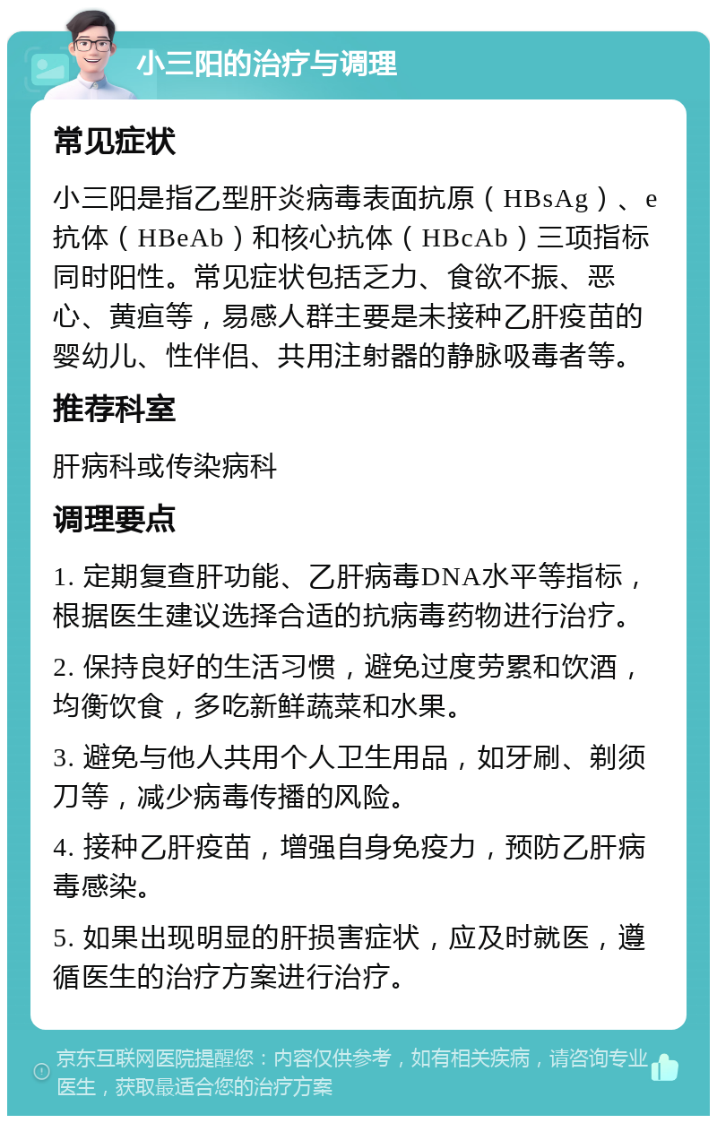 小三阳的治疗与调理 常见症状 小三阳是指乙型肝炎病毒表面抗原（HBsAg）、e抗体（HBeAb）和核心抗体（HBcAb）三项指标同时阳性。常见症状包括乏力、食欲不振、恶心、黄疸等，易感人群主要是未接种乙肝疫苗的婴幼儿、性伴侣、共用注射器的静脉吸毒者等。 推荐科室 肝病科或传染病科 调理要点 1. 定期复查肝功能、乙肝病毒DNA水平等指标，根据医生建议选择合适的抗病毒药物进行治疗。 2. 保持良好的生活习惯，避免过度劳累和饮酒，均衡饮食，多吃新鲜蔬菜和水果。 3. 避免与他人共用个人卫生用品，如牙刷、剃须刀等，减少病毒传播的风险。 4. 接种乙肝疫苗，增强自身免疫力，预防乙肝病毒感染。 5. 如果出现明显的肝损害症状，应及时就医，遵循医生的治疗方案进行治疗。