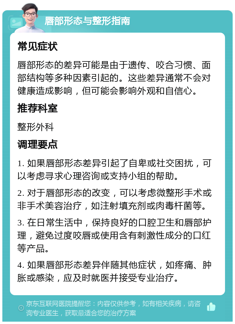 唇部形态与整形指南 常见症状 唇部形态的差异可能是由于遗传、咬合习惯、面部结构等多种因素引起的。这些差异通常不会对健康造成影响，但可能会影响外观和自信心。 推荐科室 整形外科 调理要点 1. 如果唇部形态差异引起了自卑或社交困扰，可以考虑寻求心理咨询或支持小组的帮助。 2. 对于唇部形态的改变，可以考虑微整形手术或非手术美容治疗，如注射填充剂或肉毒杆菌等。 3. 在日常生活中，保持良好的口腔卫生和唇部护理，避免过度咬唇或使用含有刺激性成分的口红等产品。 4. 如果唇部形态差异伴随其他症状，如疼痛、肿胀或感染，应及时就医并接受专业治疗。