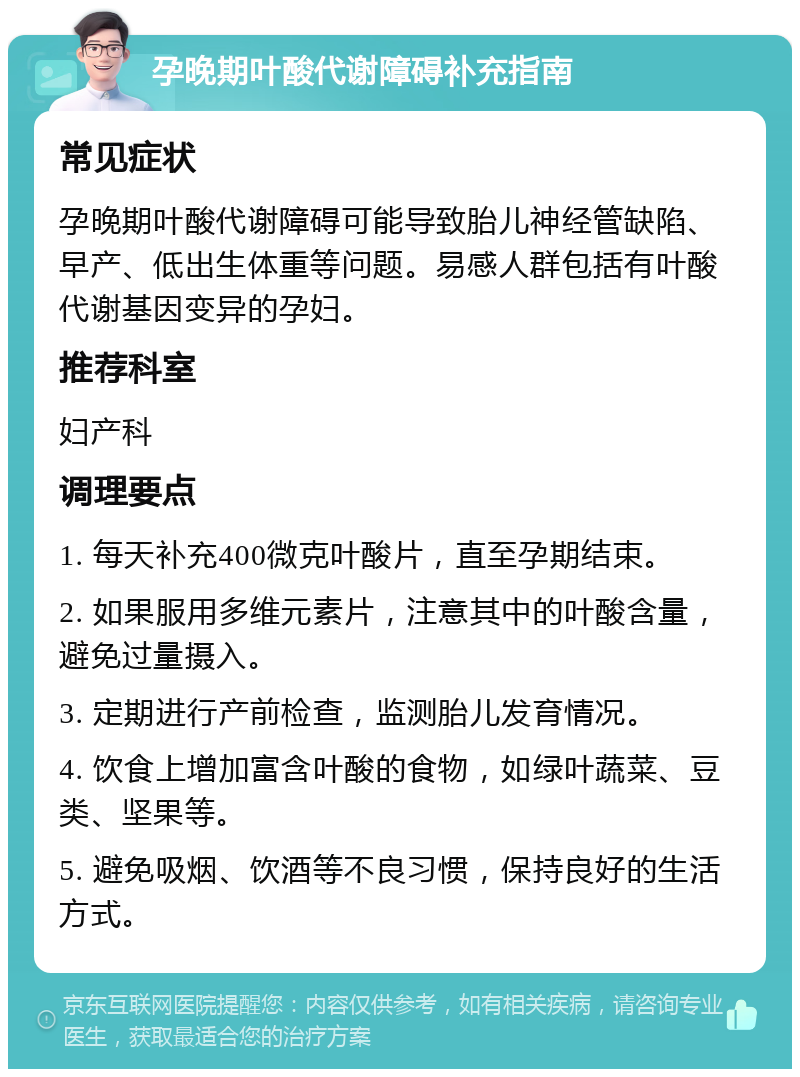 孕晚期叶酸代谢障碍补充指南 常见症状 孕晚期叶酸代谢障碍可能导致胎儿神经管缺陷、早产、低出生体重等问题。易感人群包括有叶酸代谢基因变异的孕妇。 推荐科室 妇产科 调理要点 1. 每天补充400微克叶酸片，直至孕期结束。 2. 如果服用多维元素片，注意其中的叶酸含量，避免过量摄入。 3. 定期进行产前检查，监测胎儿发育情况。 4. 饮食上增加富含叶酸的食物，如绿叶蔬菜、豆类、坚果等。 5. 避免吸烟、饮酒等不良习惯，保持良好的生活方式。