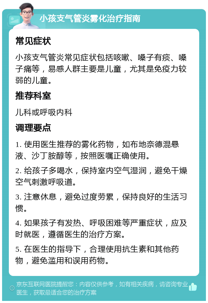 小孩支气管炎雾化治疗指南 常见症状 小孩支气管炎常见症状包括咳嗽、嗓子有痰、嗓子痛等，易感人群主要是儿童，尤其是免疫力较弱的儿童。 推荐科室 儿科或呼吸内科 调理要点 1. 使用医生推荐的雾化药物，如布地奈德混悬液、沙丁胺醇等，按照医嘱正确使用。 2. 给孩子多喝水，保持室内空气湿润，避免干燥空气刺激呼吸道。 3. 注意休息，避免过度劳累，保持良好的生活习惯。 4. 如果孩子有发热、呼吸困难等严重症状，应及时就医，遵循医生的治疗方案。 5. 在医生的指导下，合理使用抗生素和其他药物，避免滥用和误用药物。