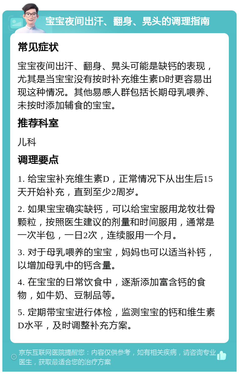 宝宝夜间出汗、翻身、晃头的调理指南 常见症状 宝宝夜间出汗、翻身、晃头可能是缺钙的表现，尤其是当宝宝没有按时补充维生素D时更容易出现这种情况。其他易感人群包括长期母乳喂养、未按时添加辅食的宝宝。 推荐科室 儿科 调理要点 1. 给宝宝补充维生素D，正常情况下从出生后15天开始补充，直到至少2周岁。 2. 如果宝宝确实缺钙，可以给宝宝服用龙牧壮骨颗粒，按照医生建议的剂量和时间服用，通常是一次半包，一日2次，连续服用一个月。 3. 对于母乳喂养的宝宝，妈妈也可以适当补钙，以增加母乳中的钙含量。 4. 在宝宝的日常饮食中，逐渐添加富含钙的食物，如牛奶、豆制品等。 5. 定期带宝宝进行体检，监测宝宝的钙和维生素D水平，及时调整补充方案。