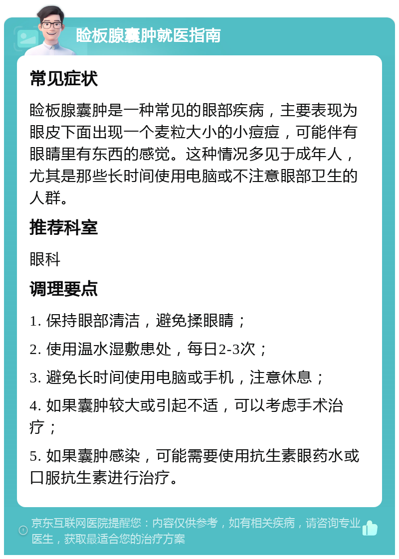 睑板腺囊肿就医指南 常见症状 睑板腺囊肿是一种常见的眼部疾病，主要表现为眼皮下面出现一个麦粒大小的小痘痘，可能伴有眼睛里有东西的感觉。这种情况多见于成年人，尤其是那些长时间使用电脑或不注意眼部卫生的人群。 推荐科室 眼科 调理要点 1. 保持眼部清洁，避免揉眼睛； 2. 使用温水湿敷患处，每日2-3次； 3. 避免长时间使用电脑或手机，注意休息； 4. 如果囊肿较大或引起不适，可以考虑手术治疗； 5. 如果囊肿感染，可能需要使用抗生素眼药水或口服抗生素进行治疗。