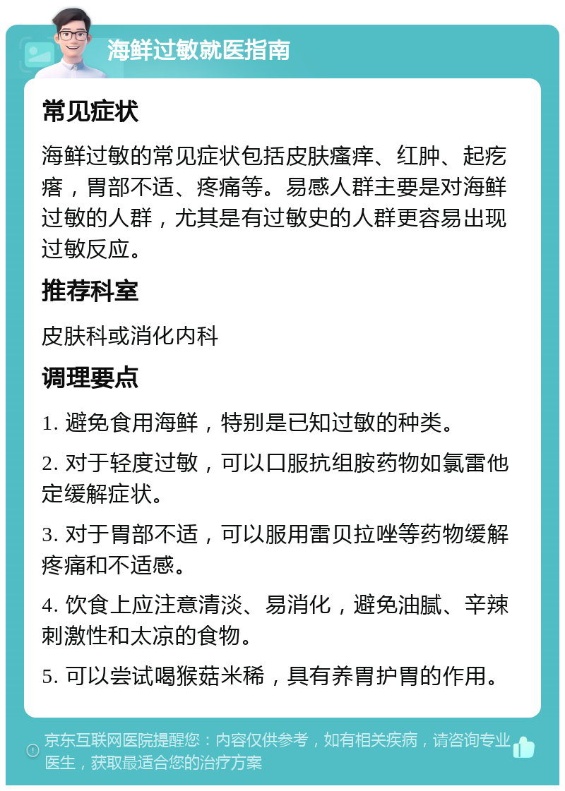 海鲜过敏就医指南 常见症状 海鲜过敏的常见症状包括皮肤瘙痒、红肿、起疙瘩，胃部不适、疼痛等。易感人群主要是对海鲜过敏的人群，尤其是有过敏史的人群更容易出现过敏反应。 推荐科室 皮肤科或消化内科 调理要点 1. 避免食用海鲜，特别是已知过敏的种类。 2. 对于轻度过敏，可以口服抗组胺药物如氯雷他定缓解症状。 3. 对于胃部不适，可以服用雷贝拉唑等药物缓解疼痛和不适感。 4. 饮食上应注意清淡、易消化，避免油腻、辛辣刺激性和太凉的食物。 5. 可以尝试喝猴菇米稀，具有养胃护胃的作用。