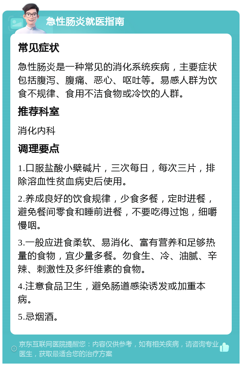 急性肠炎就医指南 常见症状 急性肠炎是一种常见的消化系统疾病，主要症状包括腹泻、腹痛、恶心、呕吐等。易感人群为饮食不规律、食用不洁食物或冷饮的人群。 推荐科室 消化内科 调理要点 1.口服盐酸小檗碱片，三次每日，每次三片，排除溶血性贫血病史后使用。 2.养成良好的饮食规律，少食多餐，定时进餐，避免餐间零食和睡前进餐，不要吃得过饱，细嚼慢咽。 3.一般应进食柔软、易消化、富有营养和足够热量的食物，宜少量多餐。勿食生、冷、油腻、辛辣、刺激性及多纤维素的食物。 4.注意食品卫生，避免肠道感染诱发或加重本病。 5.忌烟酒。