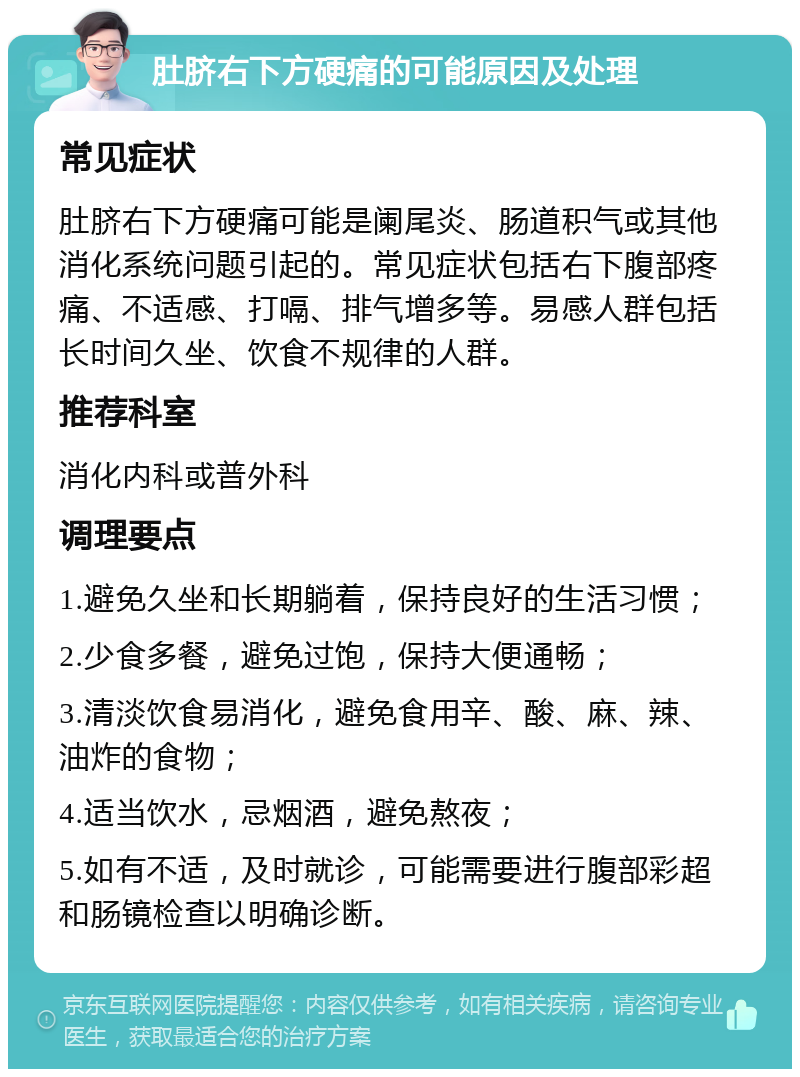 肚脐右下方硬痛的可能原因及处理 常见症状 肚脐右下方硬痛可能是阑尾炎、肠道积气或其他消化系统问题引起的。常见症状包括右下腹部疼痛、不适感、打嗝、排气增多等。易感人群包括长时间久坐、饮食不规律的人群。 推荐科室 消化内科或普外科 调理要点 1.避免久坐和长期躺着，保持良好的生活习惯； 2.少食多餐，避免过饱，保持大便通畅； 3.清淡饮食易消化，避免食用辛、酸、麻、辣、油炸的食物； 4.适当饮水，忌烟酒，避免熬夜； 5.如有不适，及时就诊，可能需要进行腹部彩超和肠镜检查以明确诊断。