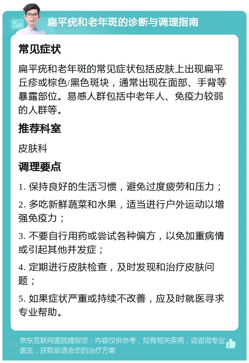 扁平疣和老年斑的诊断与调理指南 常见症状 扁平疣和老年斑的常见症状包括皮肤上出现扁平丘疹或棕色/黑色斑块，通常出现在面部、手背等暴露部位。易感人群包括中老年人、免疫力较弱的人群等。 推荐科室 皮肤科 调理要点 1. 保持良好的生活习惯，避免过度疲劳和压力； 2. 多吃新鲜蔬菜和水果，适当进行户外运动以增强免疫力； 3. 不要自行用药或尝试各种偏方，以免加重病情或引起其他并发症； 4. 定期进行皮肤检查，及时发现和治疗皮肤问题； 5. 如果症状严重或持续不改善，应及时就医寻求专业帮助。