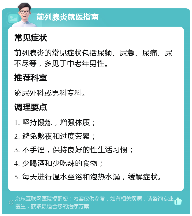 前列腺炎就医指南 常见症状 前列腺炎的常见症状包括尿频、尿急、尿痛、尿不尽等，多见于中老年男性。 推荐科室 泌尿外科或男科专科。 调理要点 1. 坚持锻炼，增强体质； 2. 避免熬夜和过度劳累； 3. 不手淫，保持良好的性生活习惯； 4. 少喝酒和少吃辣的食物； 5. 每天进行温水坐浴和泡热水澡，缓解症状。