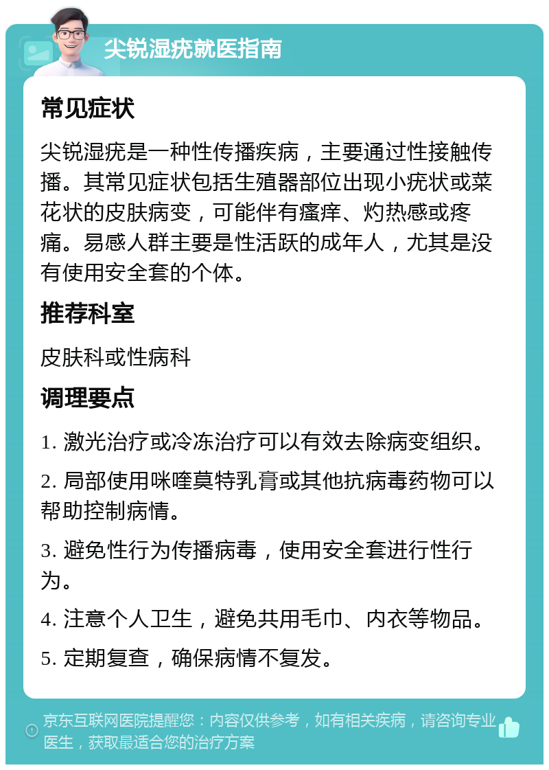 尖锐湿疣就医指南 常见症状 尖锐湿疣是一种性传播疾病，主要通过性接触传播。其常见症状包括生殖器部位出现小疣状或菜花状的皮肤病变，可能伴有瘙痒、灼热感或疼痛。易感人群主要是性活跃的成年人，尤其是没有使用安全套的个体。 推荐科室 皮肤科或性病科 调理要点 1. 激光治疗或冷冻治疗可以有效去除病变组织。 2. 局部使用咪喹莫特乳膏或其他抗病毒药物可以帮助控制病情。 3. 避免性行为传播病毒，使用安全套进行性行为。 4. 注意个人卫生，避免共用毛巾、内衣等物品。 5. 定期复查，确保病情不复发。